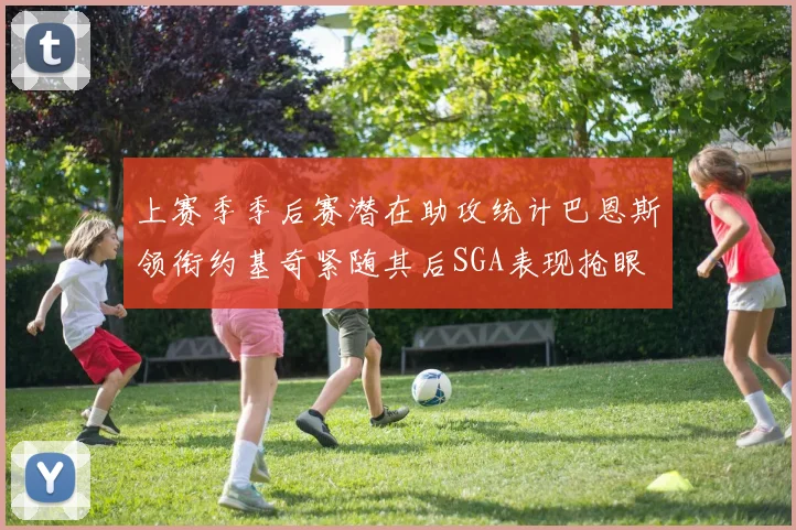上赛季季后赛潜在助攻统计巴恩斯领衔约基奇紧随其后SGA表现抢眼