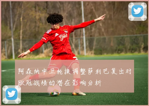 阿森纳中卫轮换调整萨利巴复出对欧冠战绩的潜在影响分析